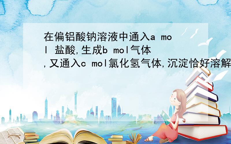 在偏铝酸钠溶液中通入a mol 盐酸,生成b mol气体,又通入c mol氯化氢气体,沉淀恰好溶解 求原溶液中偏铝酸钠