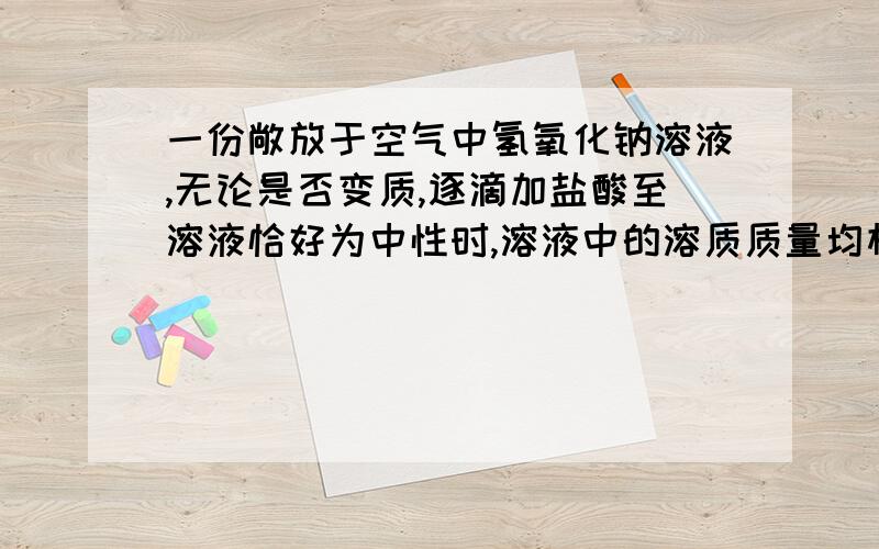 一份敞放于空气中氢氧化钠溶液,无论是否变质,逐滴加盐酸至溶液恰好为中性时,溶液中的溶质质量均相同.