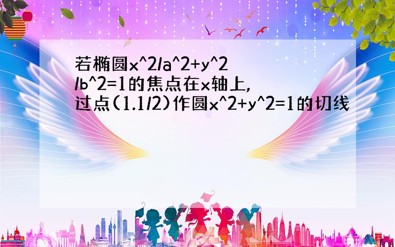 若椭圆x^2/a^2+y^2/b^2=1的焦点在x轴上,过点(1.1/2)作圆x^2+y^2=1的切线