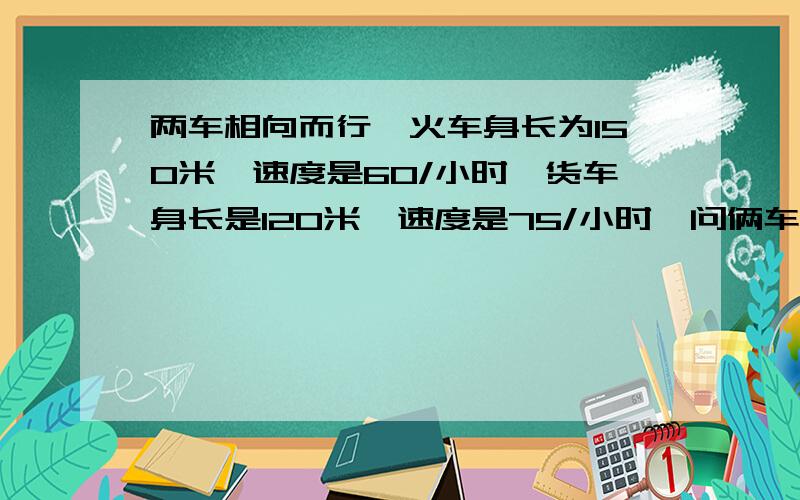 两车相向而行,火车身长为150米,速度是60/小时,货车身长是120米,速度是75/小时,问俩车从车头相遇到车尾