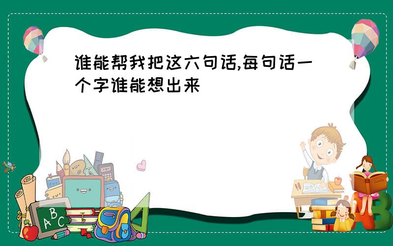 谁能帮我把这六句话,每句话一个字谁能想出来