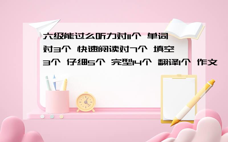 六级能过么听力对11个 单词对3个 快速阅读对7个 填空3个 仔细5个 完型14个 翻译1个 作文一般 大家认为能过不