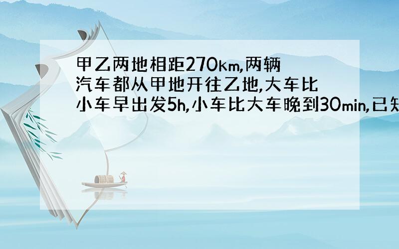 甲乙两地相距270km,两辆汽车都从甲地开往乙地,大车比小车早出发5h,小车比大车晚到30min,已知小车与大车速度之比