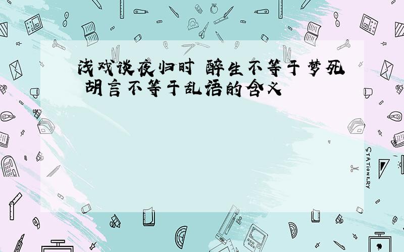 浅戏谈夜归时 醉生不等于梦死 胡言不等于乱语的含义