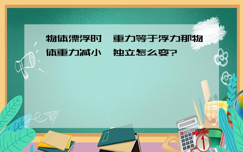 物体漂浮时,重力等于浮力那物体重力减小,独立怎么变?