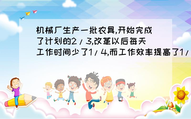 机械厂生产一批农具,开始完成了计划的2/3,改革以后每天工作时间少了1/4,而工作效率提高了1/9,前后一共用32天完成