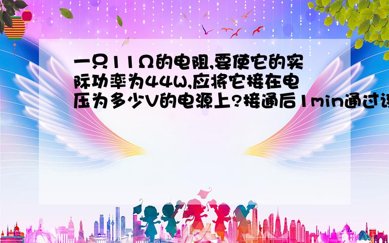 一只11Ω的电阻,要使它的实际功率为44W,应将它接在电压为多少V的电源上?接通后1min通过该用电器的电量