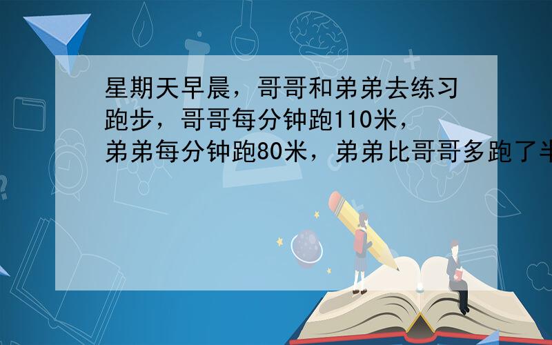 星期天早晨，哥哥和弟弟去练习跑步，哥哥每分钟跑110米，弟弟每分钟跑80米，弟弟比哥哥多跑了半小时，结果比哥哥多跑了90