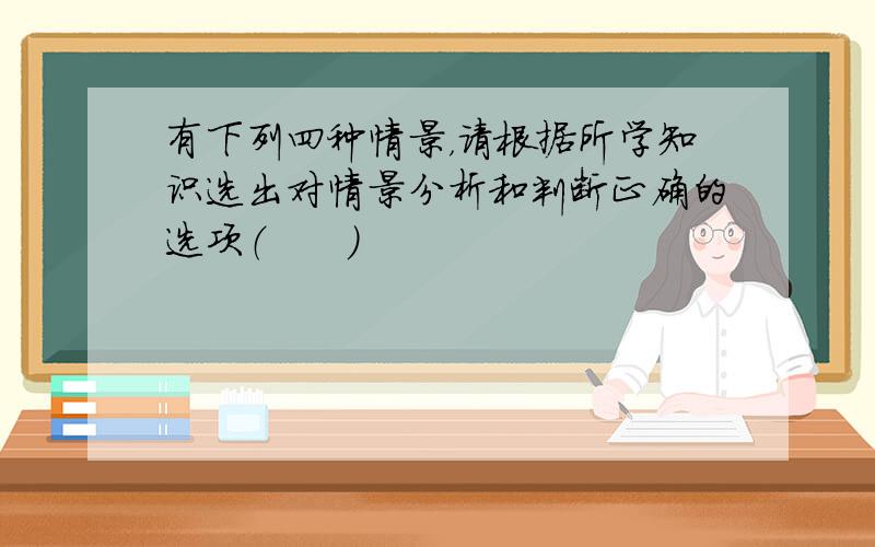 有下列四种情景，请根据所学知识选出对情景分析和判断正确的选项（　　）