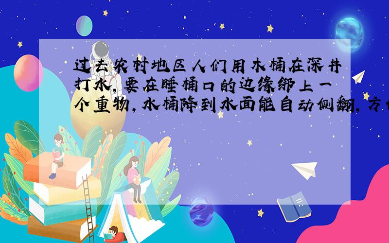 过去农村地区人们用木桶在深井打水,要在睡桶口的边缘绑上一个重物,水桶降到水面能自动侧翻,方便水桶进水,请根据所学知识从结