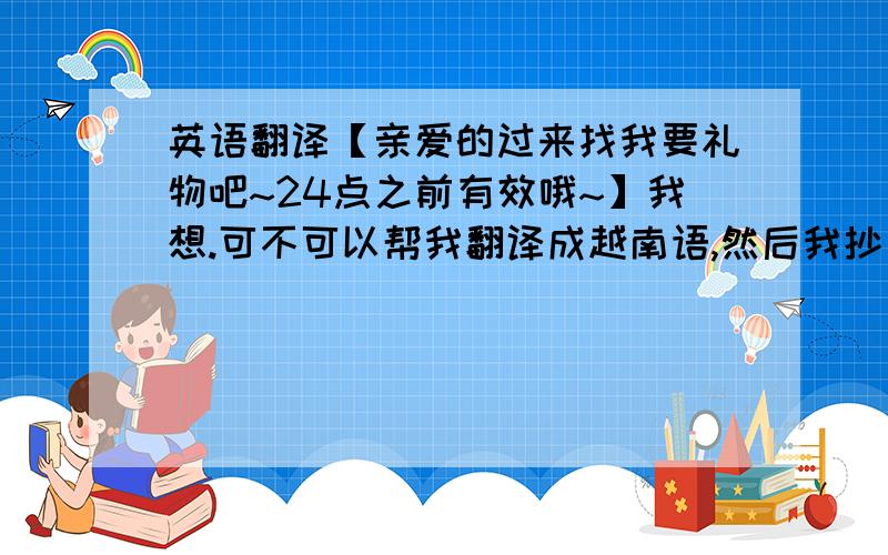 英语翻译【亲爱的过来找我要礼物吧~24点之前有效哦~】我想.可不可以帮我翻译成越南语,然后我抄一遍在纸上.因为音调符号什