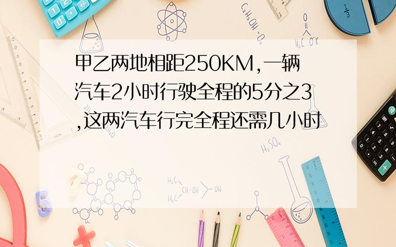 甲乙两地相距250KM,一辆汽车2小时行驶全程的5分之3,这两汽车行完全程还需几小时