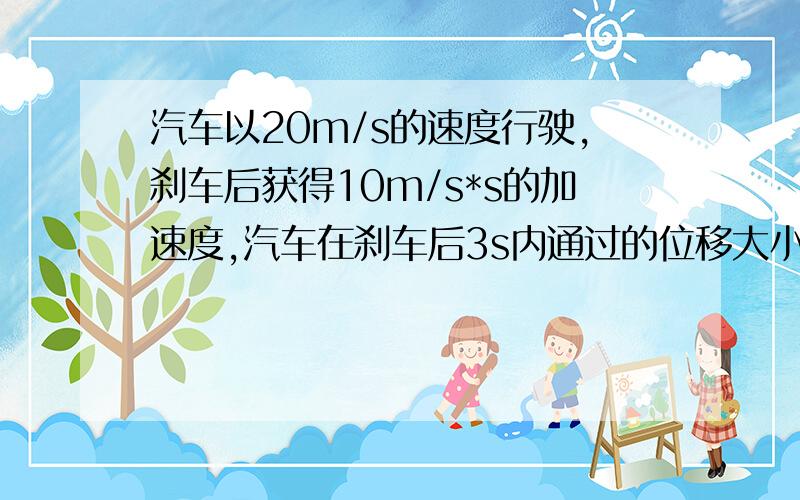 汽车以20m/s的速度行驶,刹车后获得10m/s*s的加速度,汽车在刹车后3s内通过的位移大小是多少啊 速救啊