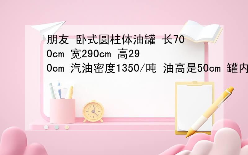 朋友 卧式圆柱体油罐 长700cm 宽290cm 高290cm 汽油密度1350/吨 油高是50cm 罐内剩多少升汽油