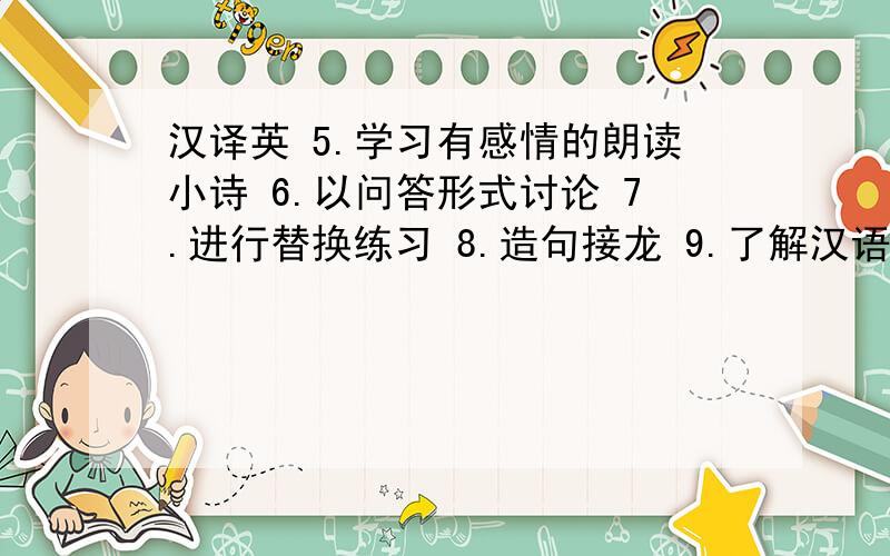 汉译英 5.学习有感情的朗读小诗 6.以问答形式讨论 7.进行替换练习 8.造句接龙 9.了解汉语意思”这些句子全