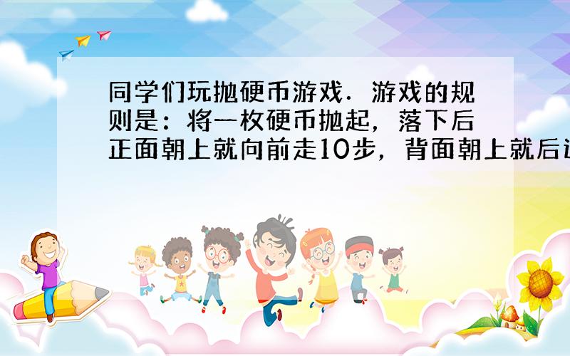 同学们玩抛硬币游戏．游戏的规则是：将一枚硬币抛起，落下后正面朝上就向前走10步，背面朝上就后退5步．小明一共抛了15次硬