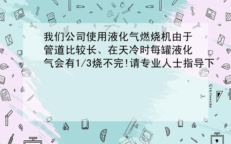 我们公司使用液化气燃烧机由于管道比较长、在天冷时每罐液化气会有1/3烧不完!请专业人士指导下