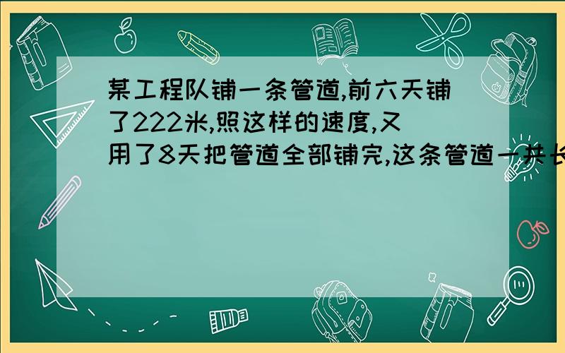 某工程队铺一条管道,前六天铺了222米,照这样的速度,又用了8天把管道全部铺完,这条管道一共长多少?