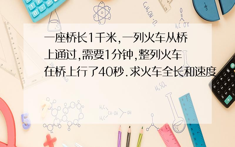 一座桥长1千米,一列火车从桥上通过,需要1分钟,整列火车在桥上行了40秒.求火车全长和速度