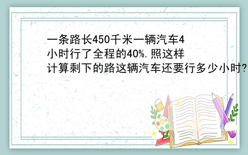 一条路长450千米一辆汽车4小时行了全程的40%.照这样计算剩下的路这辆汽车还要行多少小时?用比例解