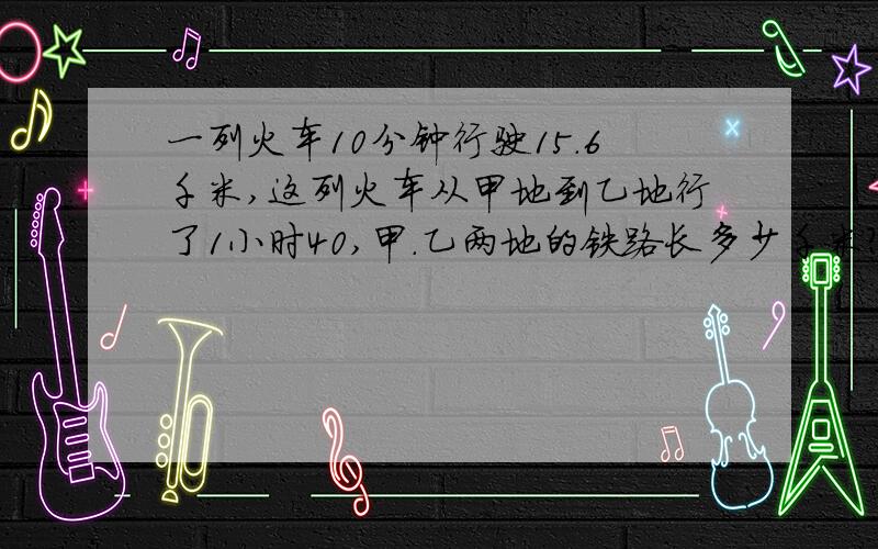 一列火车10分钟行驶15.6千米,这列火车从甲地到乙地行了1小时40,甲.乙两地的铁路长多少千米?..