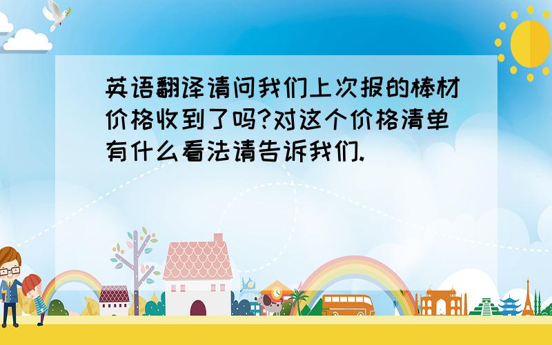 英语翻译请问我们上次报的棒材价格收到了吗?对这个价格清单有什么看法请告诉我们.