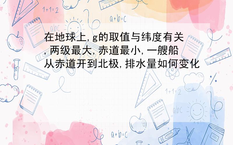 在地球上,g的取值与纬度有关,两级最大,赤道最小,一艘船从赤道开到北极,排水量如何变化