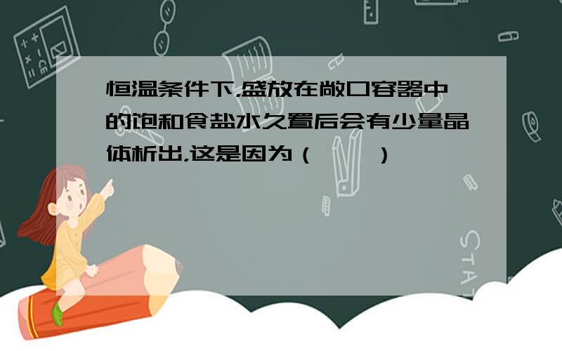 恒温条件下，盛放在敞口容器中的饱和食盐水久置后会有少量晶体析出，这是因为（　　）