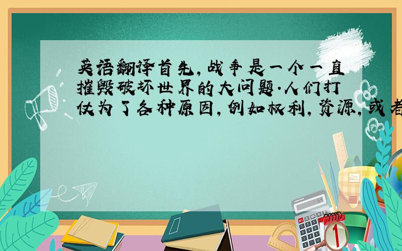 英语翻译首先,战争是一个一直摧毁破坏世界的大问题.人们打仗为了各种原因,例如权利,资源,或者种族与宗教上的不同,and