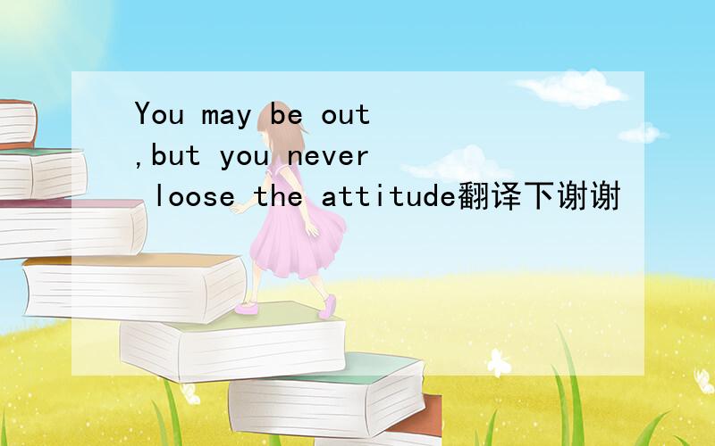 You may be out,but you never loose the attitude翻译下谢谢