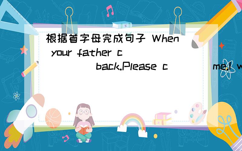 根据首字母完成句子 When your father c____ back.Please c____me.I will