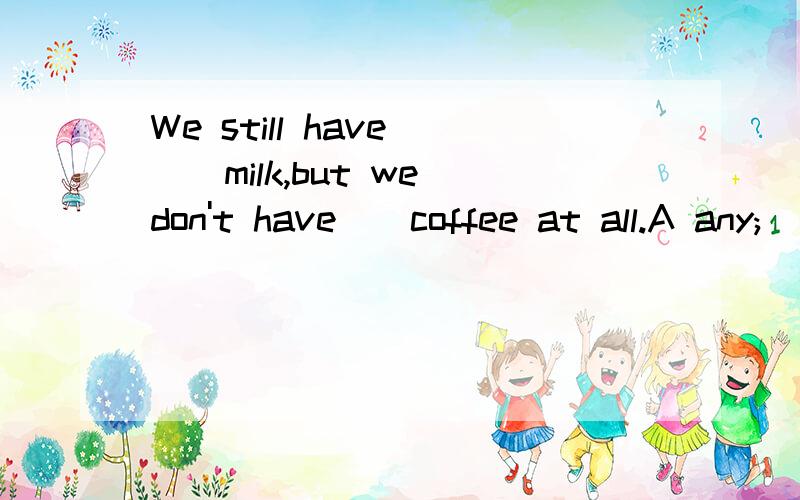 We still have __milk,but we don't have__coffee at all.A any;