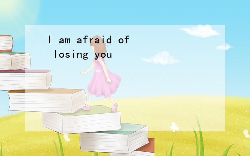 I am afraid of losing you