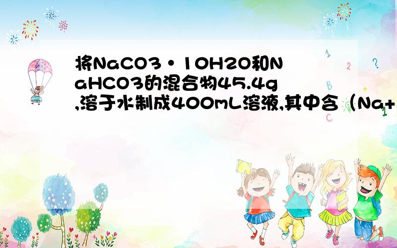 将NaCO3·10H2O和NaHCO3的混合物45.4g,溶于水制成400mL溶液,其中含（Na+）浓度为1摩每升.若将