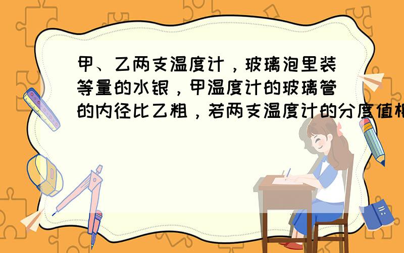 甲、乙两支温度计，玻璃泡里装等量的水银，甲温度计的玻璃管的内径比乙粗，若两支温度计的分度值相同，则______的刻度更密