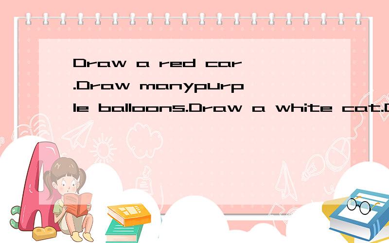 Draw a red car.Draw manypurple balloons.Draw a white cat.Dra