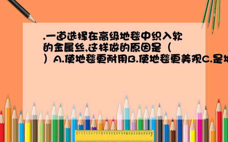 .一道选择在高级地毯中织入软的金属丝,这样做的原因是（ ）A.使地毯更耐用B.使地毯更美观C.是地毯的传热性能更好D.有