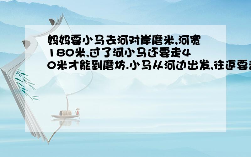 妈妈要小马去河对岸磨米,河宽180米,过了河小马还要走40米才能到磨坊.小马从河边出发,往返要走多少米?