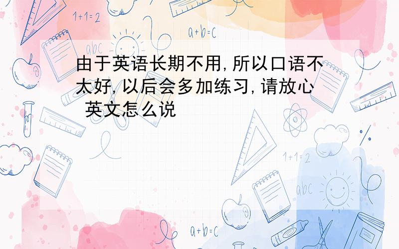 由于英语长期不用,所以口语不太好,以后会多加练习,请放心 英文怎么说