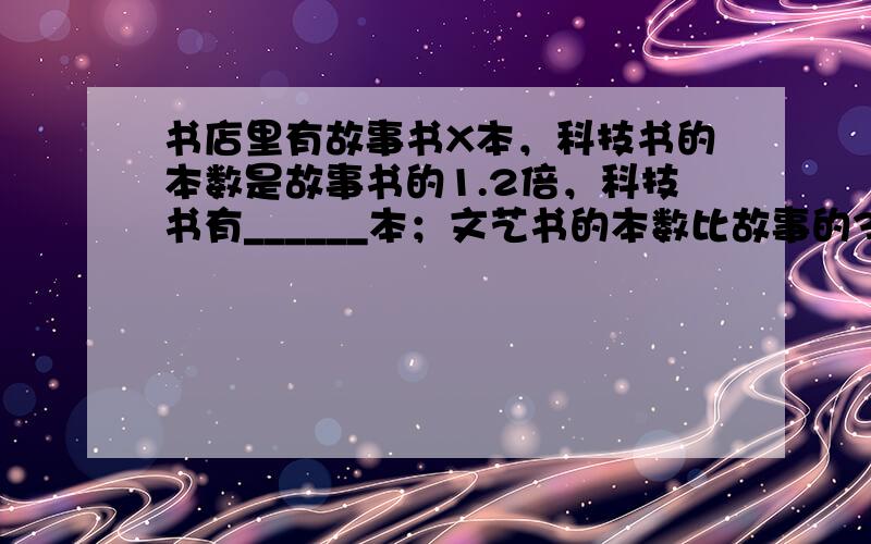 书店里有故事书X本，科技书的本数是故事书的1.2倍，科技书有______本；文艺书的本数比故事的3倍少100本，文艺书有