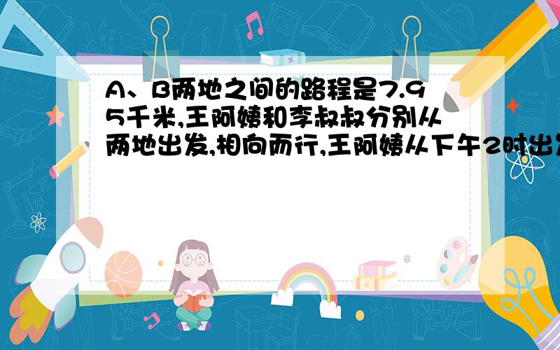 A、B两地之间的路程是7.95千米,王阿姨和李叔叔分别从两地出发,相向而行,王阿姨从下午2时出发步行,平