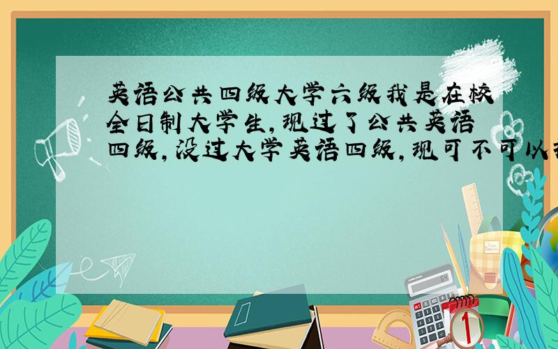 英语公共四级大学六级我是在校全日制大学生,现过了公共英语四级,没过大学英语四级,现可不可以报大学英语六级?急我去年跟班委