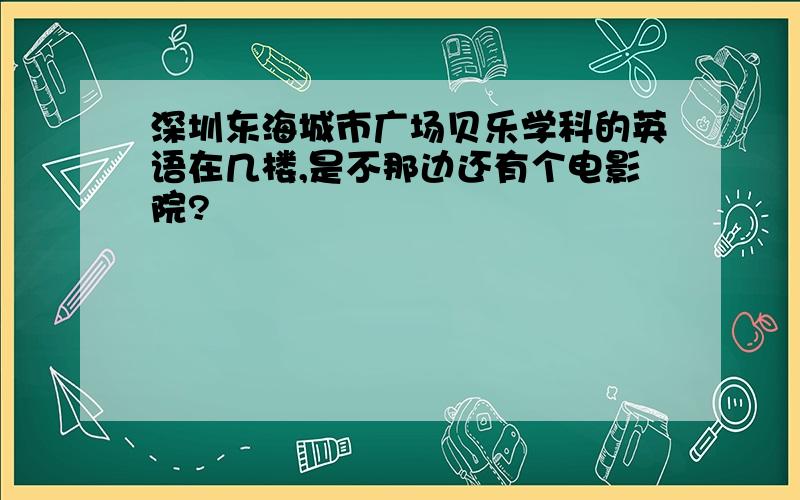 深圳东海城市广场贝乐学科的英语在几楼,是不那边还有个电影院?