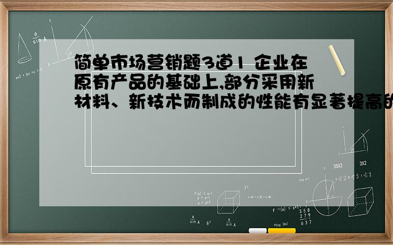 简单市场营销题3道1 企业在原有产品的基础上,部分采用新材料、新技术而制成的性能有显著提高的产品是（）. A、、全新产品