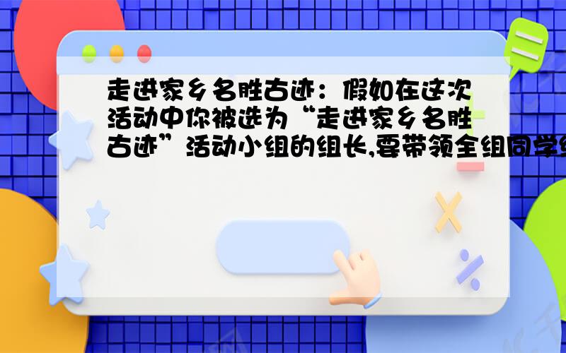 走进家乡名胜古迹：假如在这次活动中你被选为“走进家乡名胜古迹”活动小组的组长,要带领全组同学编一本反映家乡风光的读本,你