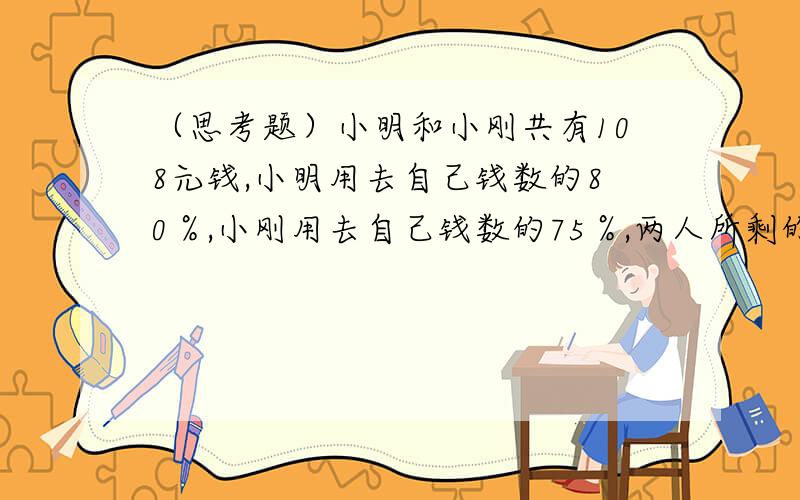 （思考题）小明和小刚共有108元钱,小明用去自己钱数的80％,小刚用去自己钱数的75％,两人所剩的钱数正好一样多,小明原