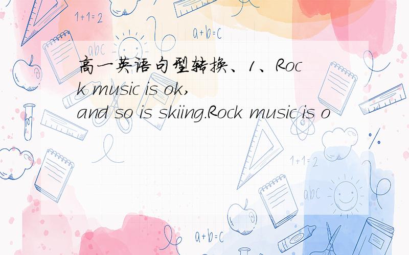 高一英语句型转换、1、Rock music is ok,and so is skiing.Rock music is o