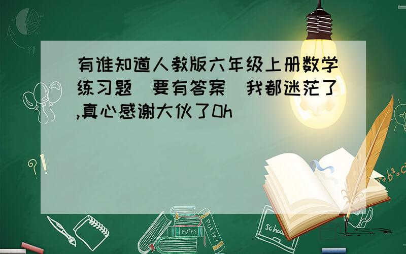 有谁知道人教版六年级上册数学练习题(要有答案)我都迷茫了,真心感谢大伙了0h