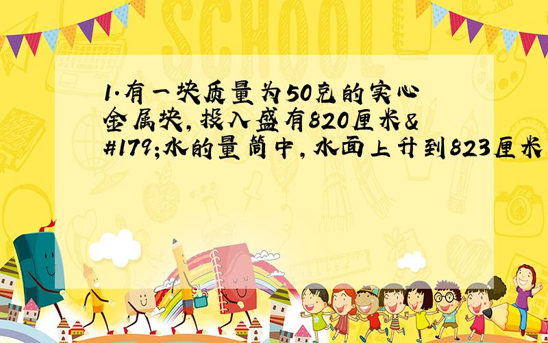1.有一块质量为50克的实心金属块,投入盛有820厘米³水的量筒中,水面上升到823厘米³处,试问这