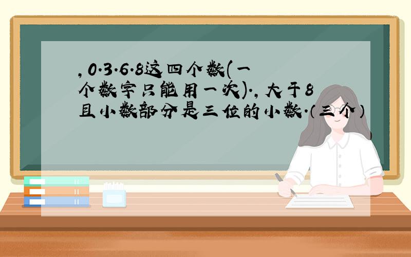 ,0.3.6.8这四个数(一个数字只能用一次).,大于8且小数部分是三位的小数.（三个）